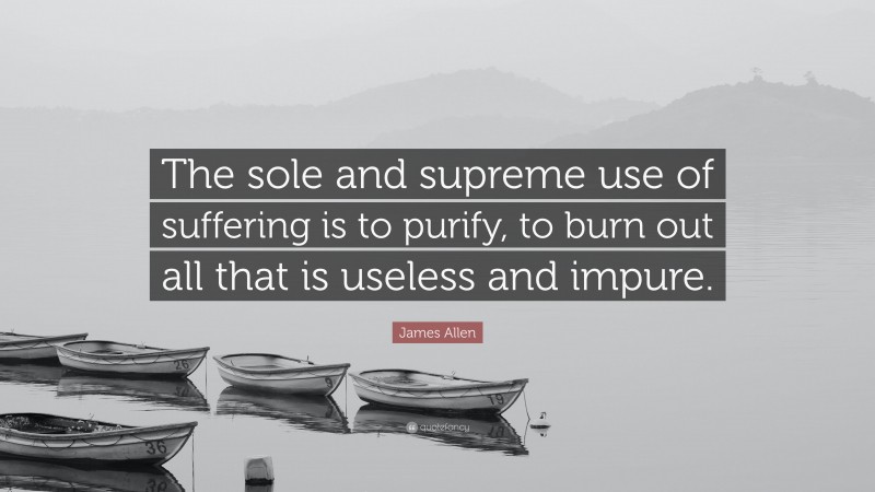 James Allen Quote: “The sole and supreme use of suffering is to purify, to burn out all that is useless and impure.”