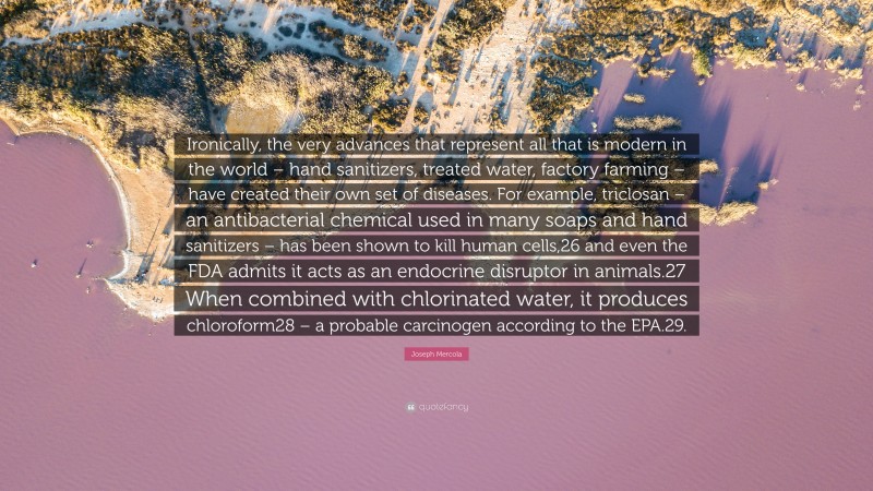 Joseph Mercola Quote: “Ironically, the very advances that represent all that is modern in the world – hand sanitizers, treated water, factory farming – have created their own set of diseases. For example, triclosan – an antibacterial chemical used in many soaps and hand sanitizers – has been shown to kill human cells,26 and even the FDA admits it acts as an endocrine disruptor in animals.27 When combined with chlorinated water, it produces chloroform28 – a probable carcinogen according to the EPA.29.”