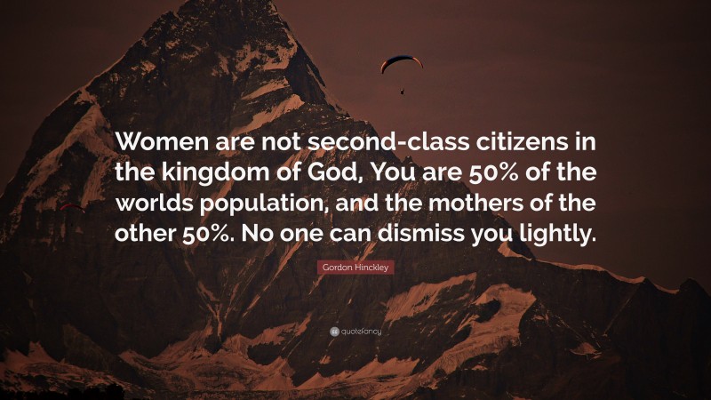 Gordon Hinckley Quote: “Women are not second-class citizens in the kingdom of God, You are 50% of the worlds population, and the mothers of the other 50%. No one can dismiss you lightly.”