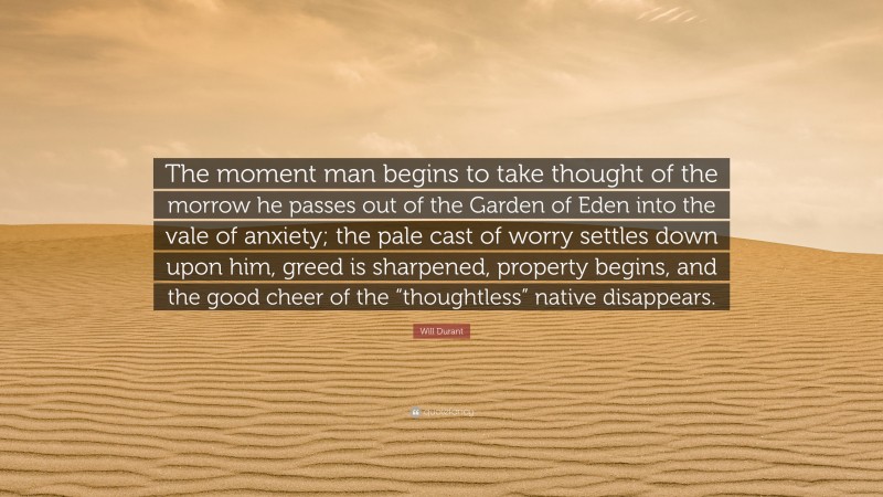 Will Durant Quote: “The moment man begins to take thought of the morrow he passes out of the Garden of Eden into the vale of anxiety; the pale cast of worry settles down upon him, greed is sharpened, property begins, and the good cheer of the “thoughtless” native disappears.”
