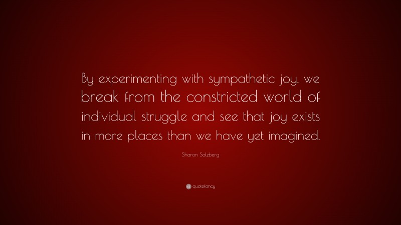 Sharon Salzberg Quote: “By experimenting with sympathetic joy, we break from the constricted world of individual struggle and see that joy exists in more places than we have yet imagined.”