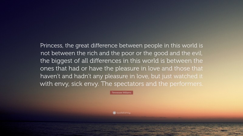 Tennessee Williams Quote: “Princess, the great difference between people in this world is not between the rich and the poor or the good and the evil, the biggest of all differences in this world is between the ones that had or have the pleasure in love and those that haven’t and hadn’t any pleasure in love, but just watched it with envy, sick envy. The spectators and the performers.”