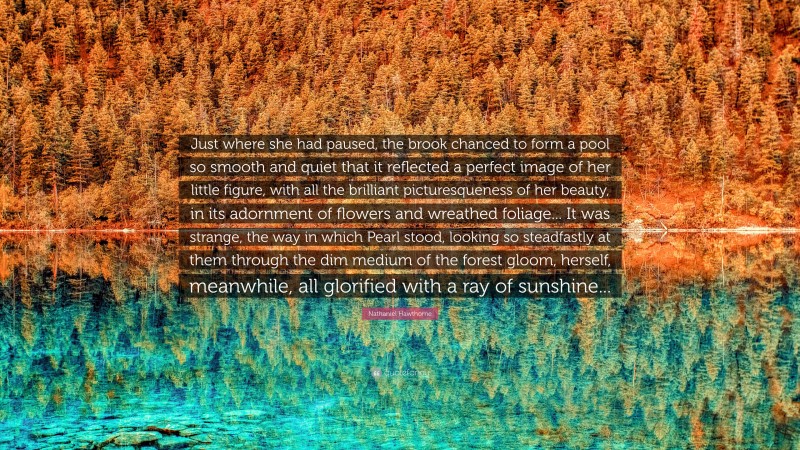Nathaniel Hawthorne Quote: “Just where she had paused, the brook chanced to form a pool so smooth and quiet that it reflected a perfect image of her little figure, with all the brilliant picturesqueness of her beauty, in its adornment of flowers and wreathed foliage... It was strange, the way in which Pearl stood, looking so steadfastly at them through the dim medium of the forest gloom, herself, meanwhile, all glorified with a ray of sunshine...”
