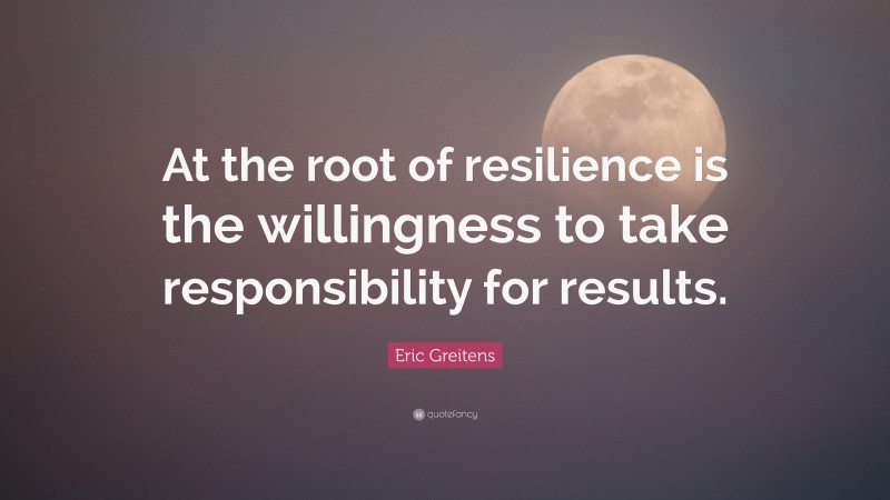 Eric Greitens Quote: “At the root of resilience is the willingness to take responsibility for results.”