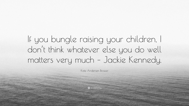 Kate Andersen Brower Quote: “If you bungle raising your children, I don’t think whatever else you do well matters very much – Jackie Kennedy.”
