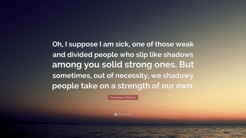 Tennessee Williams Quote: “Oh, I suppose I am sick, one of those weak and divided people who slip like shadows among you solid strong ones. But sometimes, out of necessity, we shadowy people take on a strength of our own.”