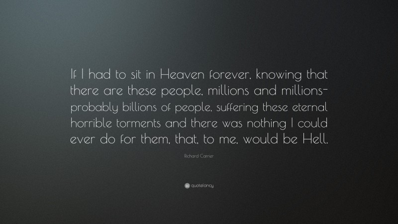 Richard Carrier Quote: “If I had to sit in Heaven forever, knowing that there are these people, millions and millions- probably billions of people, suffering these eternal horrible torments and there was nothing I could ever do for them, that, to me, would be Hell.”