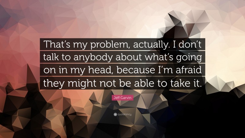 Jeff Garvin Quote: “That’s my problem, actually. I don’t talk to anybody about what’s going on in my head, because I’m afraid they might not be able to take it.”