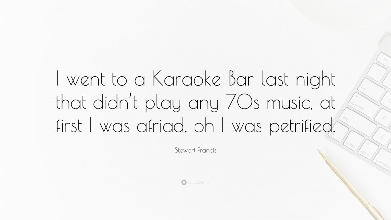 Stewart Francis Quote: “I went to a Karaoke Bar last night that didn’t play any 70s music, at first I was afriad, oh I was petrified.”