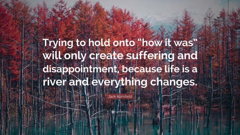 Jack Kornfield Quote: “Trying to hold onto “how it was” will only create suffering and disappointment, because life is a river and everything changes.”