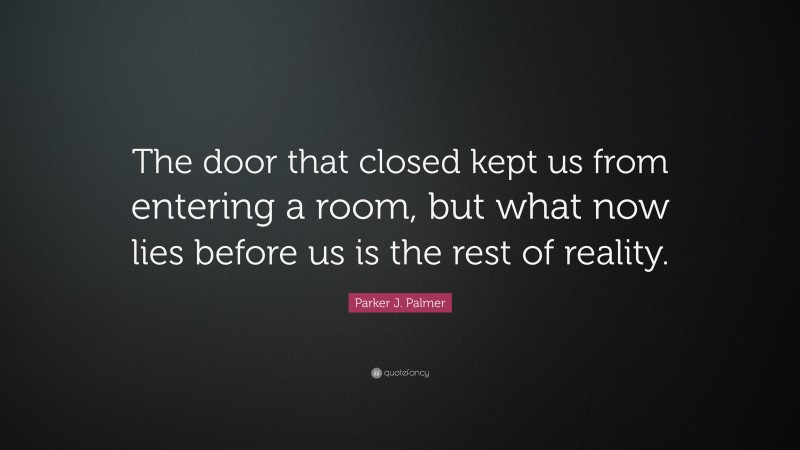 Parker J. Palmer Quote: “The door that closed kept us from entering a room, but what now lies before us is the rest of reality.”