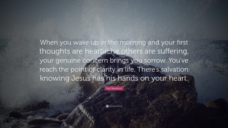Ron Baratono Quote: “When you wake up in the morning and your first thoughts are heartache others are suffering, your genuine concern brings you sorrow. You’ve reach the point of clarity in life. There’s salvation knowing Jesus has his hands on your heart.”