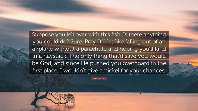 Peter Benchley Quote: “Suppose you fell over with this fish. Is there anything you could do? Sure. Pray. It’d be like falling out of an airplane without a parachute and hoping you’ll land in a haystack. The only thing that’d save you would be God, and since He pushed you overboard in the first place, I wouldn’t give a nickel for your chances.”