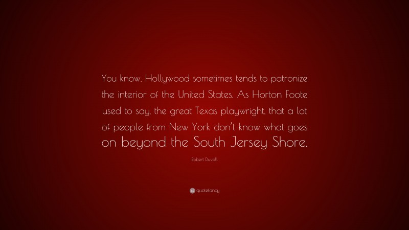 Robert Duvall Quote: “You know, Hollywood sometimes tends to patronize the interior of the United States. As Horton Foote used to say, the great Texas playwright, that a lot of people from New York don’t know what goes on beyond the South Jersey Shore.”