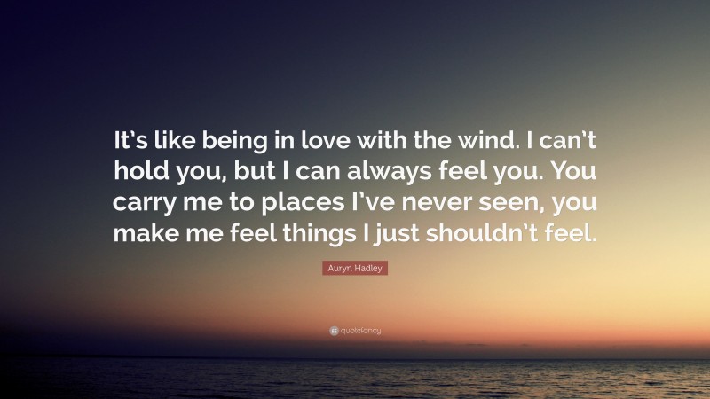Auryn Hadley Quote: “It’s like being in love with the wind. I can’t hold you, but I can always feel you. You carry me to places I’ve never seen, you make me feel things I just shouldn’t feel.”