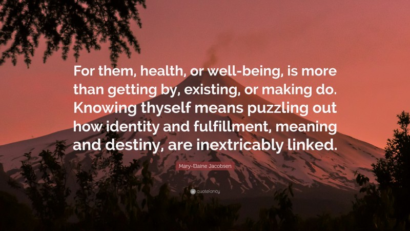 Mary-Elaine Jacobsen Quote: “For them, health, or well-being, is more than getting by, existing, or making do. Knowing thyself means puzzling out how identity and fulfillment, meaning and destiny, are inextricably linked.”