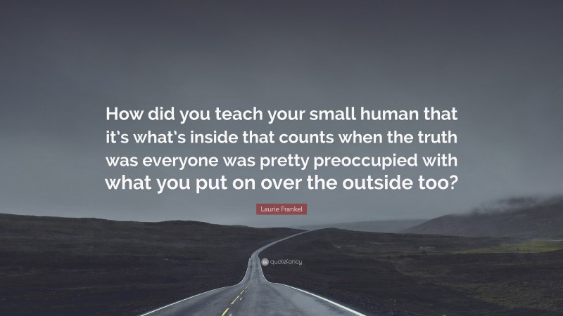 Laurie Frankel Quote: “How did you teach your small human that it’s what’s inside that counts when the truth was everyone was pretty preoccupied with what you put on over the outside too?”