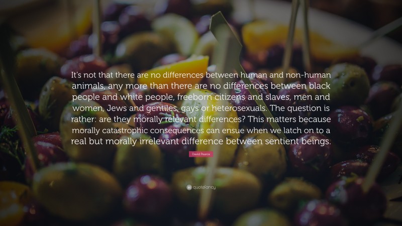 David Pearce Quote: “It’s not that there are no differences between human and non-human animals, any more than there are no differences between black people and white people, freeborn citizens and slaves, men and women, Jews and gentiles, gays or heterosexuals. The question is rather: are they morally relevant differences? This matters because morally catastrophic consequences can ensue when we latch on to a real but morally irrelevant difference between sentient beings.”