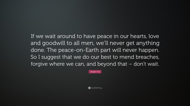 Harper Fox Quote: “If we wait around to have peace in our hearts, love and goodwill to all men, we’ll never get anything done. The peace-on-Earth part will never happen. So I suggest that we do our best to mend breaches, forgive where we can, and beyond that – don’t wait.”
