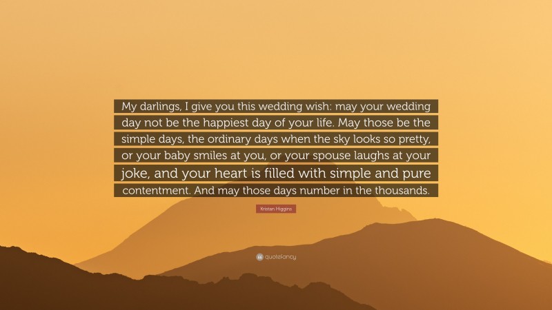 Kristan Higgins Quote: “My darlings, I give you this wedding wish: may your wedding day not be the happiest day of your life. May those be the simple days, the ordinary days when the sky looks so pretty, or your baby smiles at you, or your spouse laughs at your joke, and your heart is filled with simple and pure contentment. And may those days number in the thousands.”