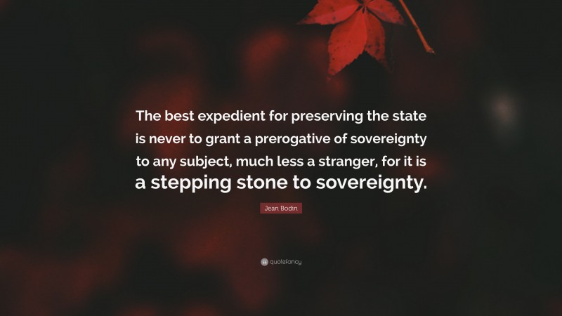 Jean Bodin Quote: “The best expedient for preserving the state is never to grant a prerogative of sovereignty to any subject, much less a stranger, for it is a stepping stone to sovereignty.”
