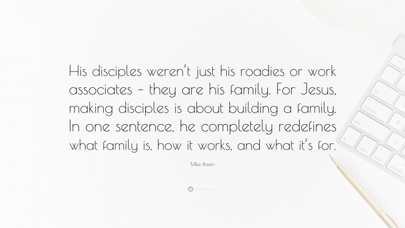 Mike Breen Quote: “His disciples weren’t just his roadies or work associates – they are his family. For Jesus, making disciples is about building a family. In one sentence, he completely redefines what family is, how it works, and what it’s for.”