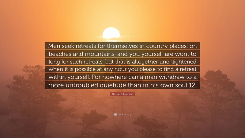 Norman E. Rosenthal Quote: “Men seek retreats for themselves in country places, on beaches and mountains, and you yourself are wont to long for such retreats, but that is altogether unenlightened when it is possible at any hour you please to find a retreat within yourself. For nowhere can a man withdraw to a more untroubled quietude than in his own soul.12.”