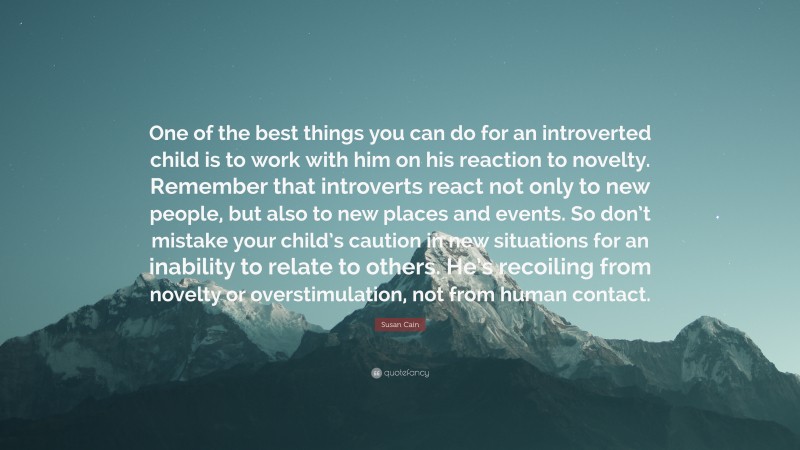 Susan Cain Quote: “One of the best things you can do for an introverted child is to work with him on his reaction to novelty. Remember that introverts react not only to new people, but also to new places and events. So don’t mistake your child’s caution in new situations for an inability to relate to others. He’s recoiling from novelty or overstimulation, not from human contact.”