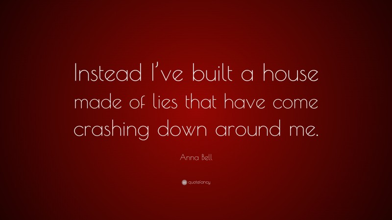 Anna Bell Quote: “Instead I’ve built a house made of lies that have come crashing down around me.”