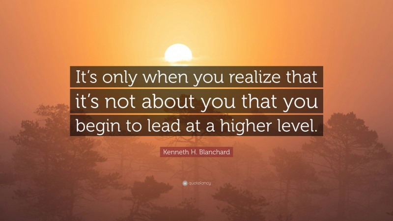 Kenneth H. Blanchard Quote: “It’s only when you realize that it’s not about you that you begin to lead at a higher level.”