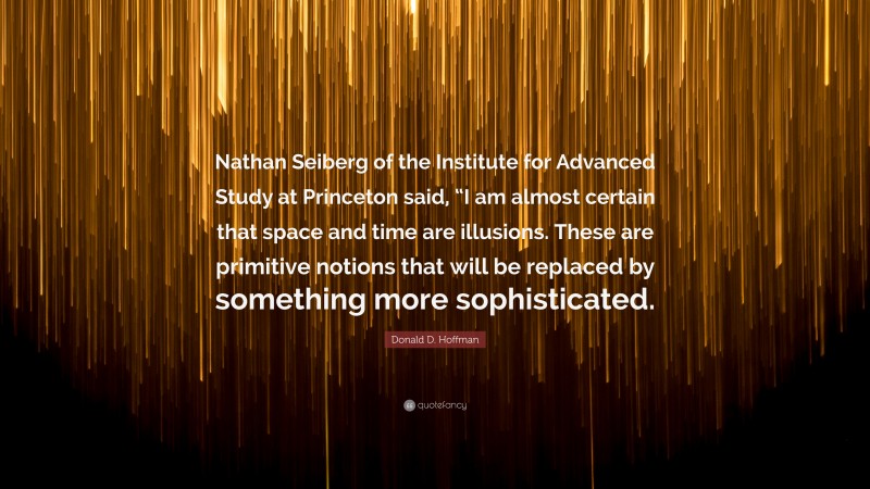 Donald D. Hoffman Quote: “Nathan Seiberg of the Institute for Advanced Study at Princeton said, “I am almost certain that space and time are illusions. These are primitive notions that will be replaced by something more sophisticated.”