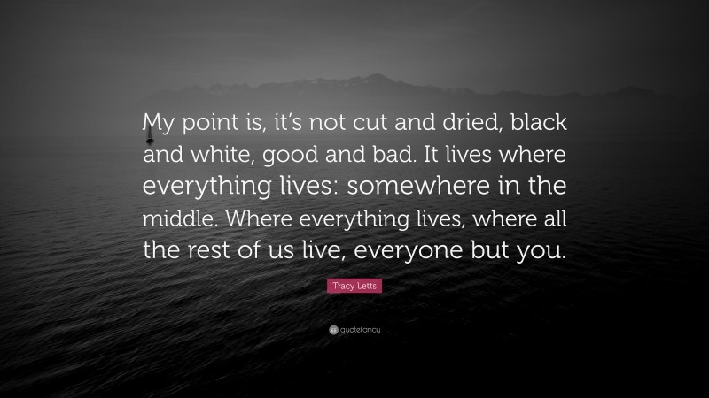 Tracy Letts Quote: “My point is, it’s not cut and dried, black and white, good and bad. It lives where everything lives: somewhere in the middle. Where everything lives, where all the rest of us live, everyone but you.”