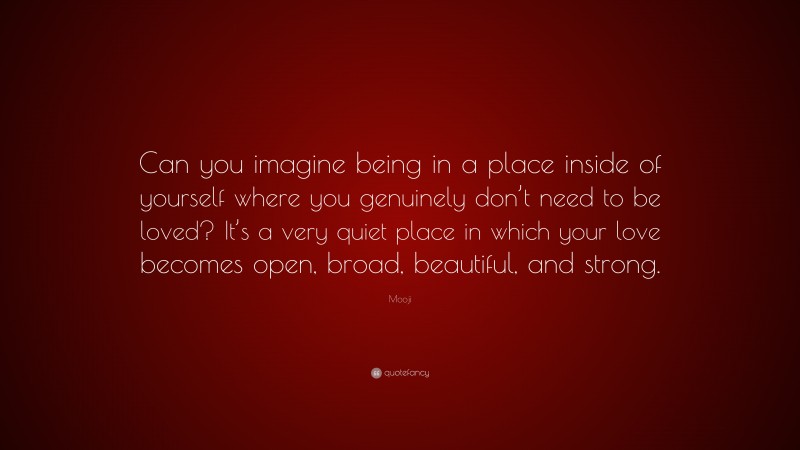 Mooji Quote: “Can you imagine being in a place inside of yourself where you genuinely don’t need to be loved? It’s a very quiet place in which your love becomes open, broad, beautiful, and strong.”