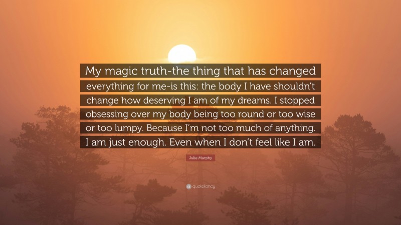 Julie Murphy Quote: “My magic truth-the thing that has changed everything for me-is this: the body I have shouldn’t change how deserving I am of my dreams. I stopped obsessing over my body being too round or too wise or too lumpy. Because I’m not too much of anything. I am just enough. Even when I don’t feel like I am.”