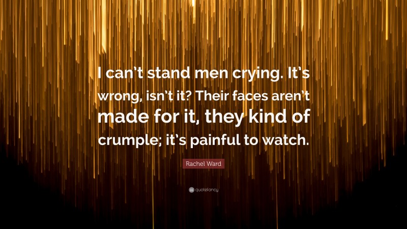 Rachel Ward Quote: “I can’t stand men crying. It’s wrong, isn’t it? Their faces aren’t made for it, they kind of crumple; it’s painful to watch.”