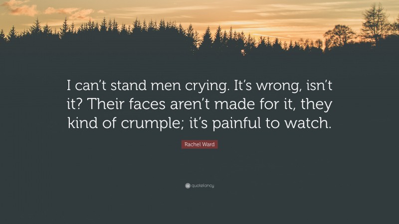 Rachel Ward Quote: “I can’t stand men crying. It’s wrong, isn’t it? Their faces aren’t made for it, they kind of crumple; it’s painful to watch.”