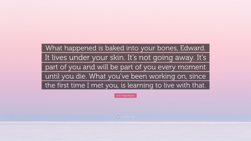 Ann Napolitano Quote: “What happened is baked into your bones, Edward. It lives under your skin. It’s not going away. It’s part of you and will be part of you every moment until you die. What you’ve been working on, since the first time I met you, is learning to live with that.”