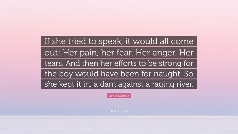 James Dashner Quote: “If she tried to speak, it would all come out: Her pain, her fear. Her anger. Her tears. And then her efforts to be strong for the boy would have been for naught. So she kept it in, a dam against a raging river.”