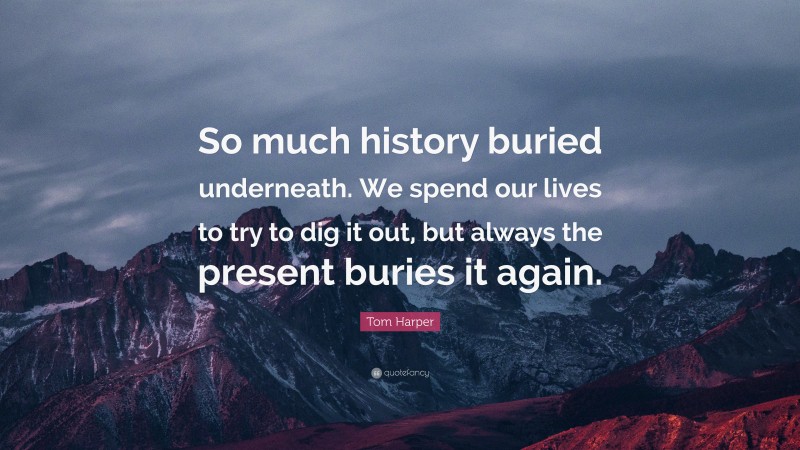 Tom Harper Quote: “So much history buried underneath. We spend our lives to try to dig it out, but always the present buries it again.”