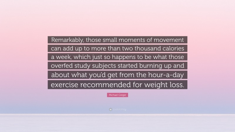 Michael Greger Quote: “Remarkably, those small moments of movement can add up to more than two thousand calories a week, which just so happens to be what those overfed study subjects started burning up and about what you’d get from the hour-a-day exercise recommended for weight loss.”