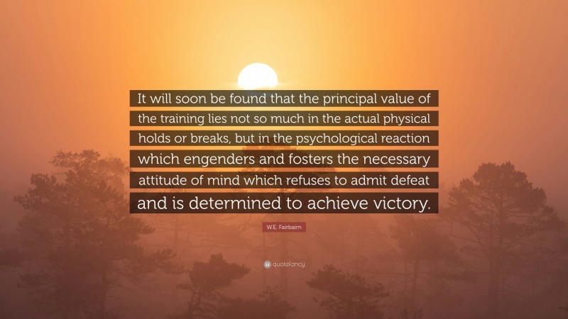 W.E. Fairbairn Quote: “It will soon be found that the principal value of the training lies not so much in the actual physical holds or breaks, but in the psychological reaction which engenders and fosters the necessary attitude of mind which refuses to admit defeat and is determined to achieve victory.”