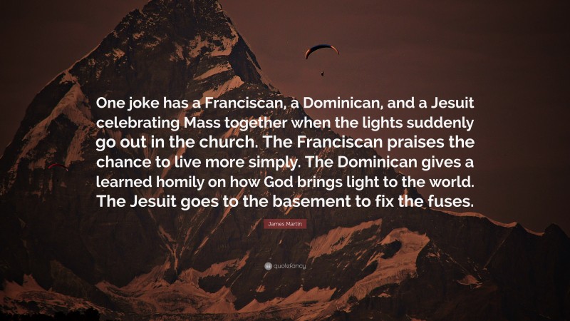 James Martin Quote: “One joke has a Franciscan, a Dominican, and a Jesuit celebrating Mass together when the lights suddenly go out in the church. The Franciscan praises the chance to live more simply. The Dominican gives a learned homily on how God brings light to the world. The Jesuit goes to the basement to fix the fuses.”