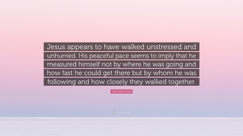 Alicia Britt Chole Quote: “Jesus appears to have walked unstressed and unhurried. His peaceful pace seems to imply that he measured himself not by where he was going and how fast he could get there but by whom he was following and how closely they walked together.”