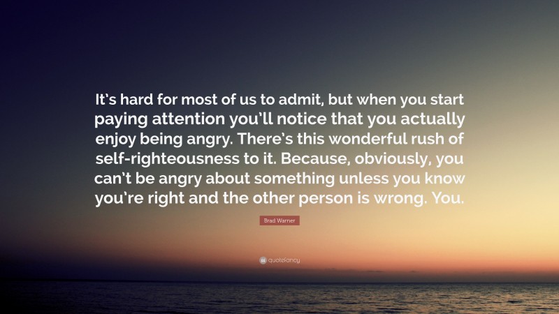 Brad Warner Quote: “It’s hard for most of us to admit, but when you start paying attention you’ll notice that you actually enjoy being angry. There’s this wonderful rush of self-righteousness to it. Because, obviously, you can’t be angry about something unless you know you’re right and the other person is wrong. You.”