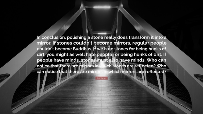 Brad Warner Quote: “In conclusion, polishing a stone really does transform it into a mirror. If stones couldn’t become mirrors, regular people couldn’t become Buddhas. If we hate stones for being hunks of dirt, you might as well hate people for being hunks of dirt. If people have minds, stones must also have minds. Who can notice that there are mirrors in which stones are reflected? Who can notice that there are mirrors in which mirrors are reflected?”