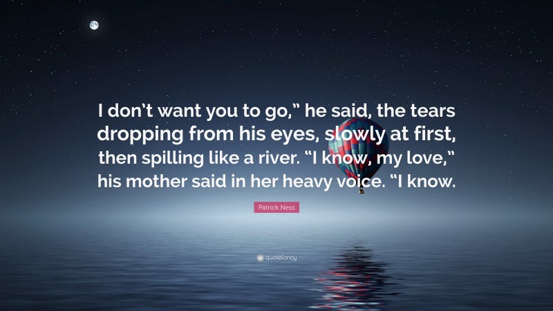 Patrick Ness Quote: “I don’t want you to go,” he said, the tears dropping from his eyes, slowly at first, then spilling like a river. “I know, my love,” his mother said in her heavy voice. “I know.”