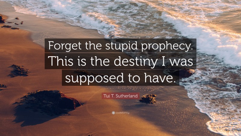Tui T. Sutherland Quote: “Forget the stupid prophecy. This is the destiny I was supposed to have.”