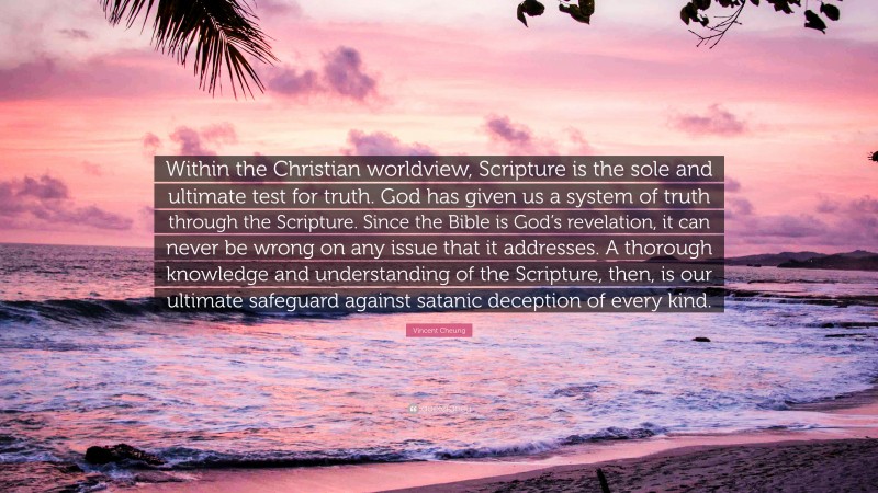 Vincent Cheung Quote: “Within the Christian worldview, Scripture is the sole and ultimate test for truth. God has given us a system of truth through the Scripture. Since the Bible is God’s revelation, it can never be wrong on any issue that it addresses. A thorough knowledge and understanding of the Scripture, then, is our ultimate safeguard against satanic deception of every kind.”