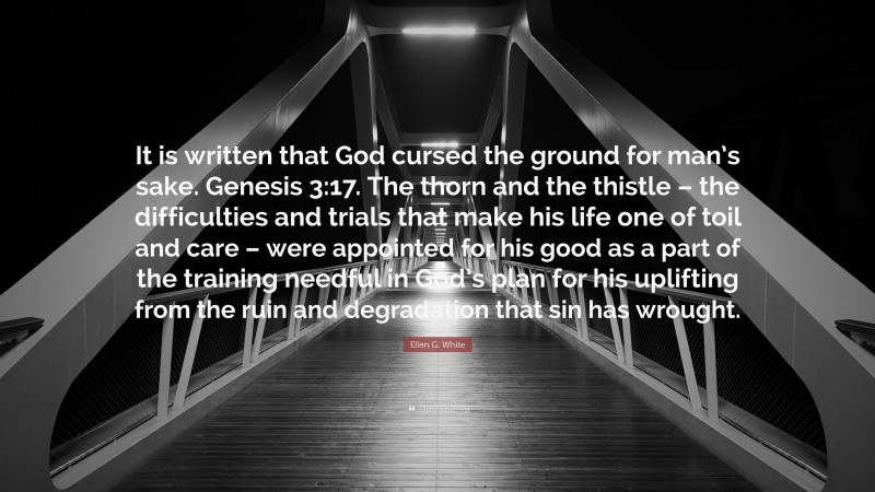 Ellen G. White Quote: “It is written that God cursed the ground for man’s sake. Genesis 3:17. The thorn and the thistle – the difficulties and trials that make his life one of toil and care – were appointed for his good as a part of the training needful in God’s plan for his uplifting from the ruin and degradation that sin has wrought.”