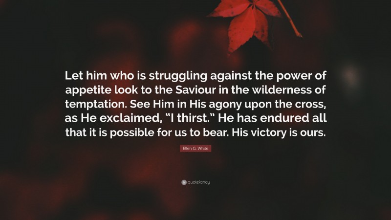 Ellen G. White Quote: “Let him who is struggling against the power of appetite look to the Saviour in the wilderness of temptation. See Him in His agony upon the cross, as He exclaimed, “I thirst.” He has endured all that it is possible for us to bear. His victory is ours.”